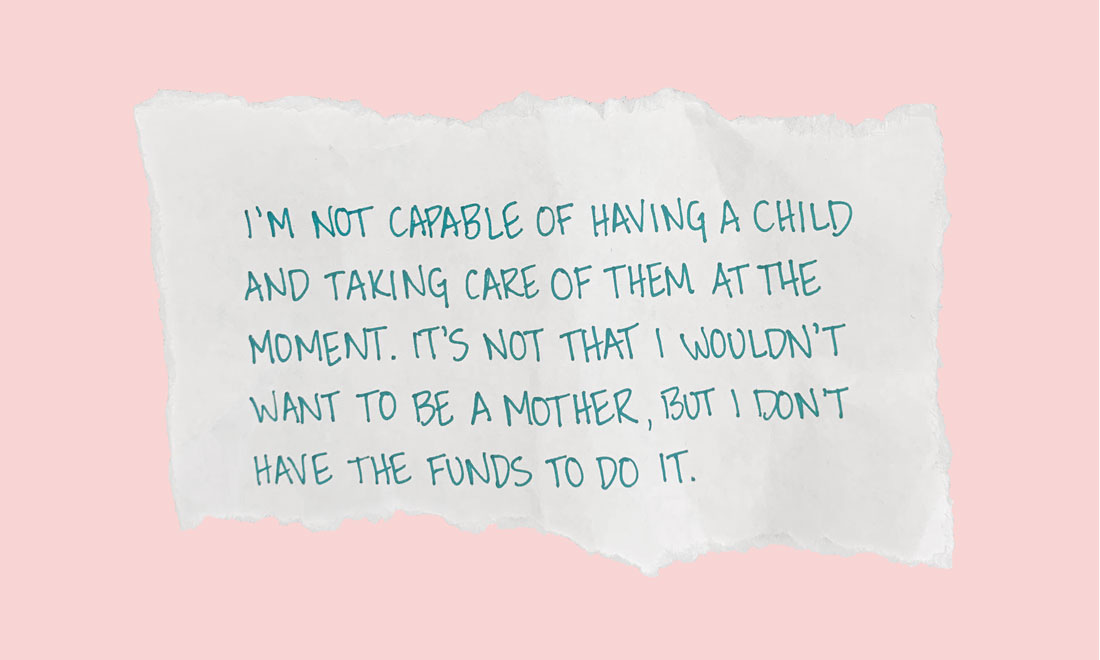 I’m not capable of having a child and taking care of them at the moment. It’s not that I wouldn’t want to be a mother, but I don’t have the funds to do it.