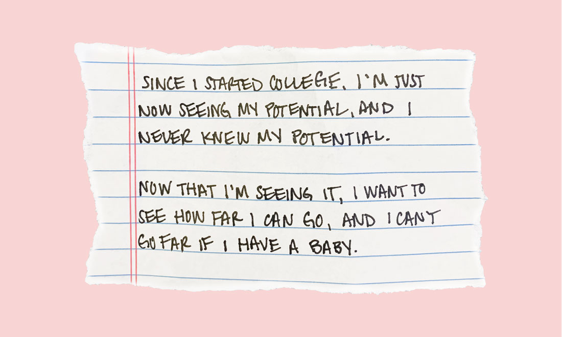 Since I started college I’m just now seeing my potential and I never knew my potential. Now that I’m seeing it, I want to see how far I can go, and I can’t go far if I have a baby.